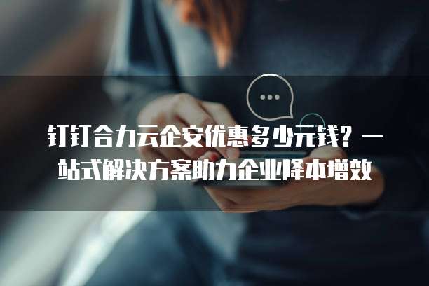 钉钉合力云企安优惠多少元钱?一站式解决方案助力企业降本增效