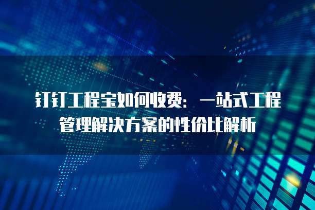 钉钉工程宝如何收费:一站式工程管理解决方案的性价比解析