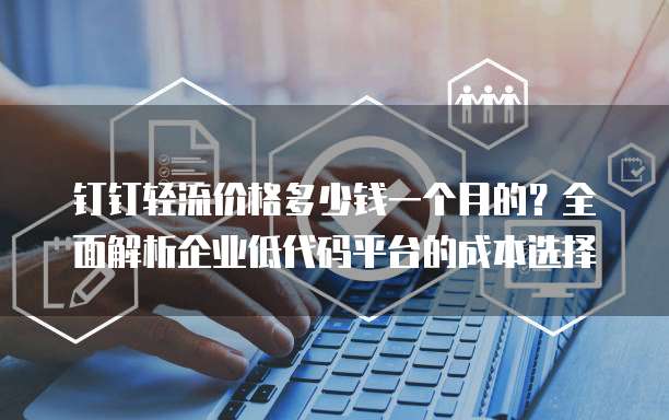 钉钉轻流价格多少钱一个月的?全面解析企业低代码平台的成本选择