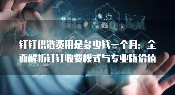 钉钉供链费用是多少钱一个月:全面解析钉钉收费模式与专业版价值