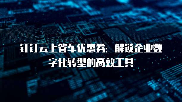 钉钉云上管车优惠券:解锁企业数字化转型的高效工具