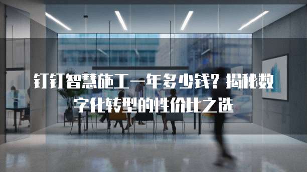 钉钉智慧施工一年多少钱?揭秘数字化转型的性价比之选