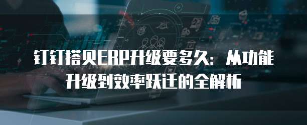 钉钉搭贝ERP升级要多久:从功能升级到效率跃迁的全解析