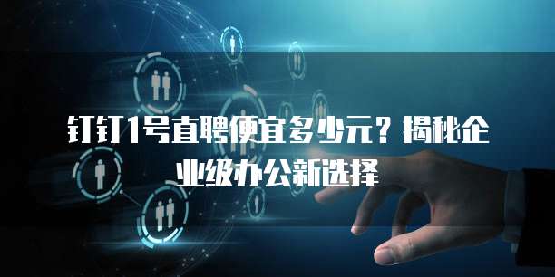 钉钉1号直聘便宜多少元?揭秘企业级办公新选择
