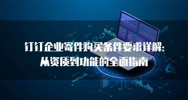 钉钉企业寄件购买条件要求详解:从资质到功能的全面指南