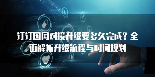 钉钉国网对接升级要多久完成?全面解析升级流程与时间规划