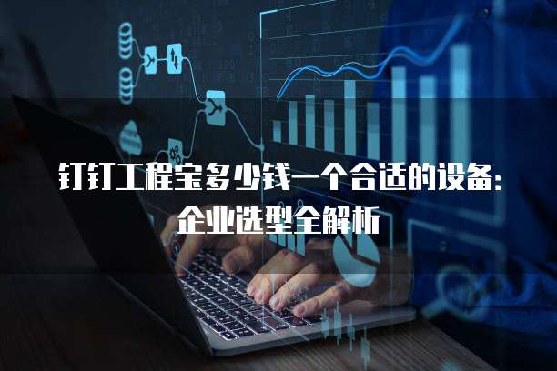 钉钉工程宝多少钱一个合适的设备:企业选型全解析