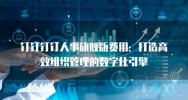 钉钉钉钉人事旗舰版费用：打造高效组织管理的数字化引擎