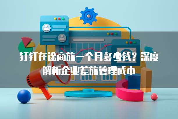 钉钉在途商旅一个月多少钱?深度解析企业差旅管理成本