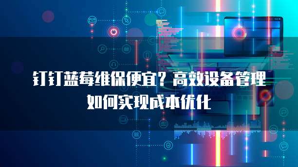 钉钉蓝莓维保便宜?高效设备管理如何实现成本优化