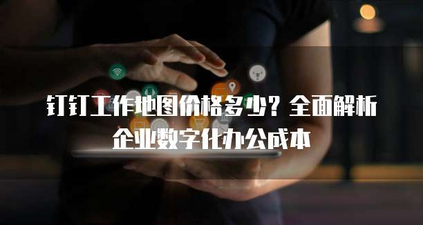 钉钉工作地图价格多少？全面解析企业数字化办公成本