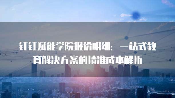 钉钉赋能学院报价明细:一站式教育解决方案的精准成本解析