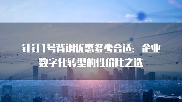 钉钉1号背调优惠多少合适：企业数字化转型的性价比之选