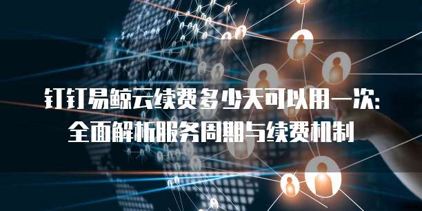 钉钉易鲸云续费多少天可以用一次:全面解析服务周期与续费机制