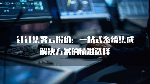 钉钉集客云报价:一站式系统集成解决方案的精准选择