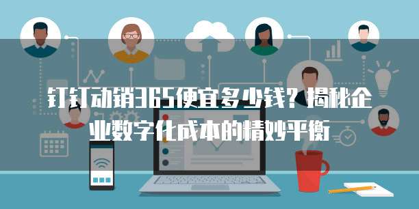 钉钉动销365便宜多少钱?揭秘企业数字化成本的精妙平衡