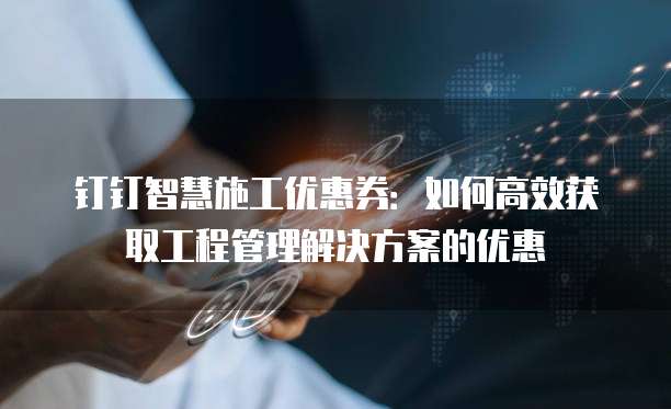 钉钉智慧施工优惠券:如何高效获取工程管理解决方案的优惠
