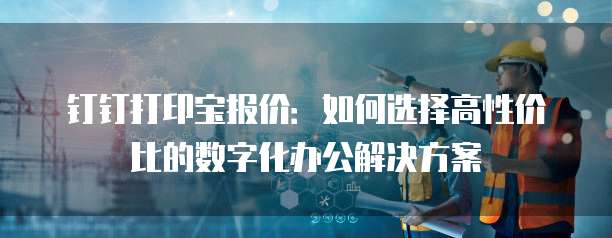 钉钉打印宝报价:如何选择高性价比的数字化办公解决方案