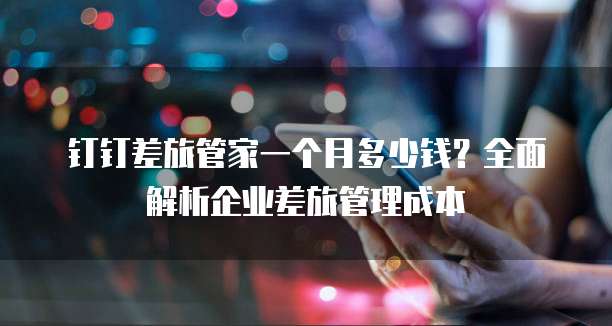 钉钉差旅管家一个月多少钱？全面解析企业差旅管理成本