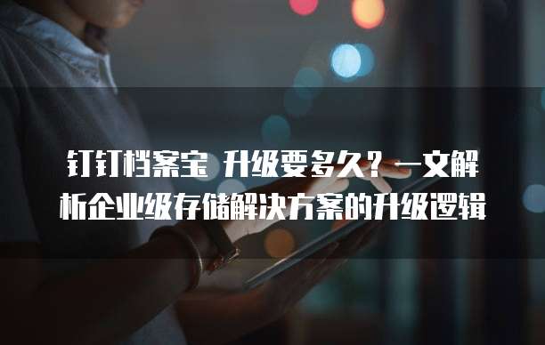 钉钉档案宝 升级要多久?一文解析企业级存储解决方案的升级逻辑