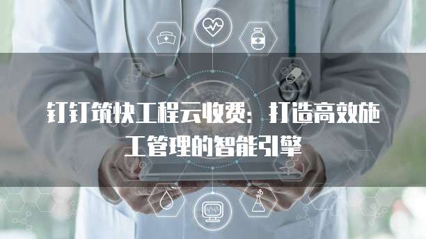钉钉筑快工程云收费：打造高效施工管理的智能引擎