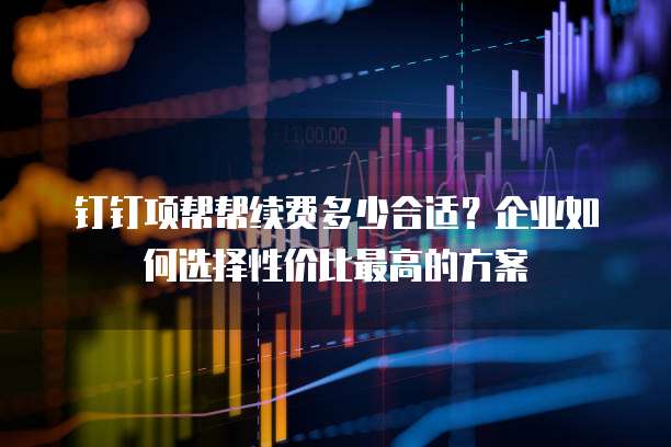 钉钉项帮帮续费多少合适?企业如何选择性价比最高的方案