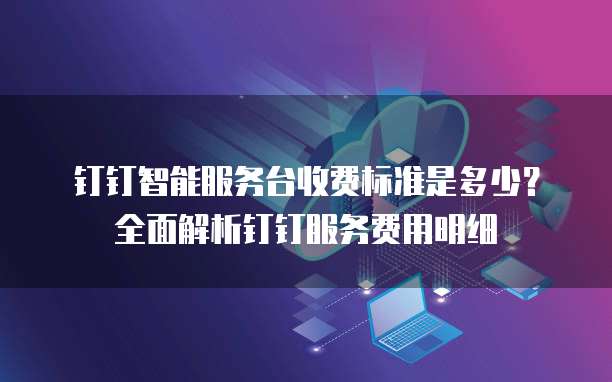 钉钉智能服务台收费标准是多少?全面解析钉钉服务费用明细