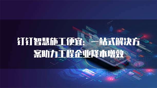 钉钉智慧施工便宜:一站式解决方案助力工程企业降本增效