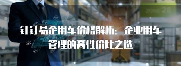 钉钉易企用车价格解析:企业用车管理的高性价比之选