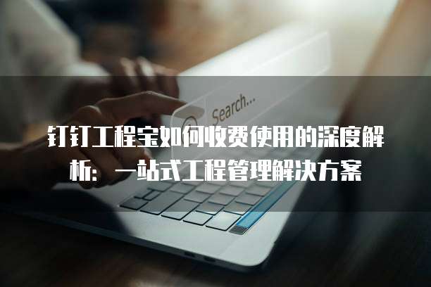 钉钉工程宝如何收费使用的深度解析:一站式工程管理解决方案