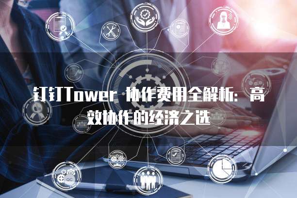 钉钉Tower 协作费用全解析:高效协作的经济之选