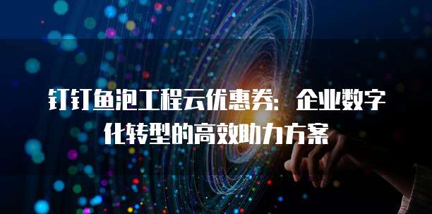 钉钉鱼泡工程云优惠券:企业数字化转型的高效助力方案