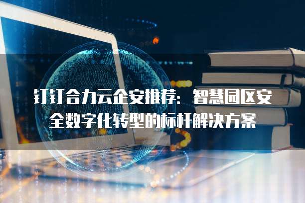 钉钉合力云企安推荐:智慧园区安全数字化转型的标杆解决方案
