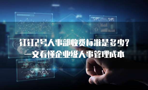 钉钉2号人事部收费标准是多少?一文看懂企业级人事管理成本