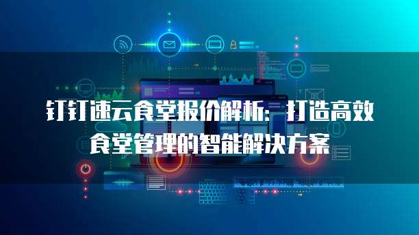 钉钉速云食堂报价解析:打造高效食堂管理的智能解决方案