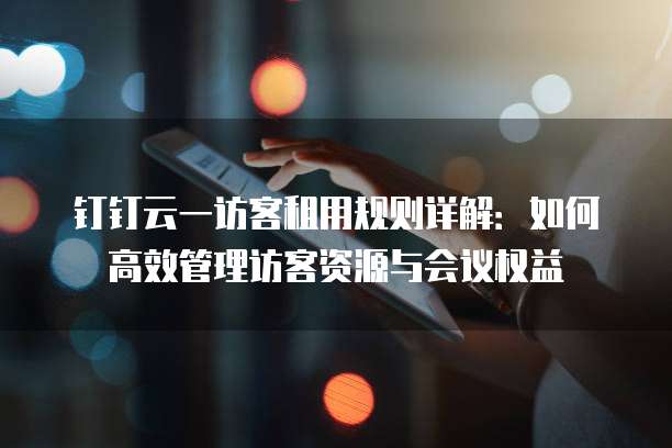 钉钉云一访客租用规则详解:如何高效管理访客资源与会议权益