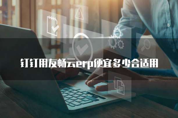 钉钉用友畅云erp便宜多少合适用