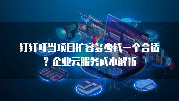 钉钉叮当项目扩容多少钱一个合适?企业云服务成本解析