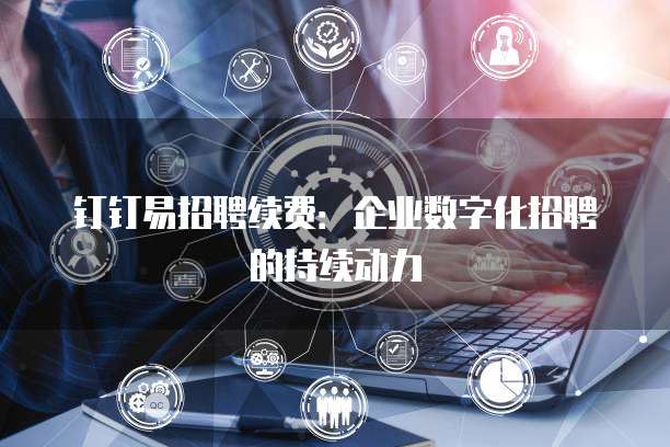 钉钉易招聘续费：企业数字化招聘的持续动力