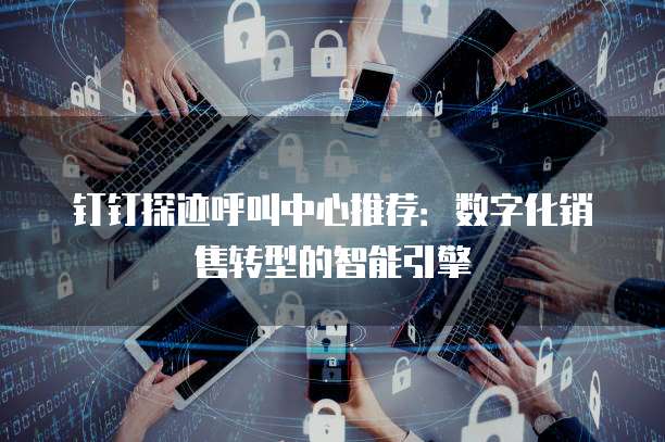 钉钉探迹呼叫中心推荐:数字化销售转型的智能引擎