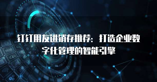 钉钉用友进销存推荐:打造企业数字化管理的智能引擎