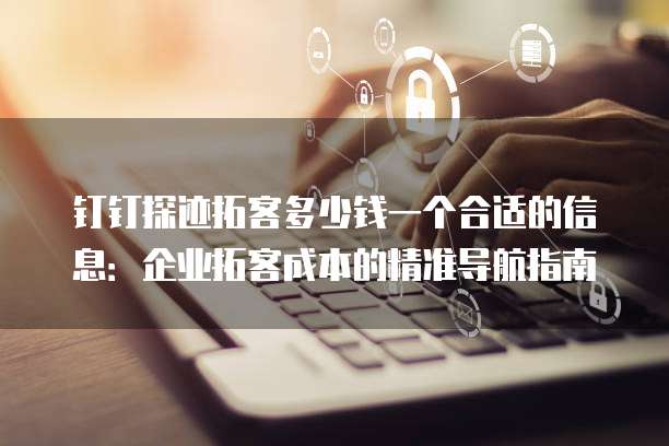 钉钉探迹拓客多少钱一个合适的信息:企业拓客成本的精准导航指南