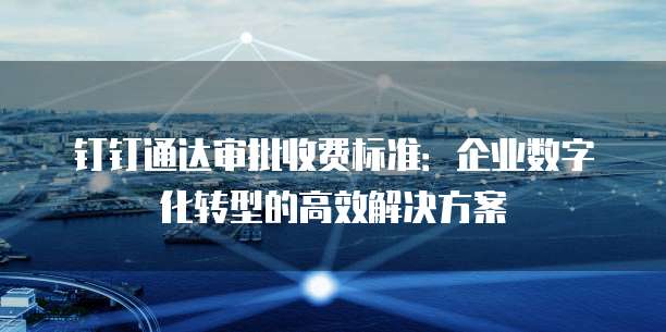 钉钉通达审批收费标准:企业数字化转型的高效解决方案