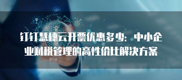 钉钉慧穗云开票优惠多少:中小企业财税管理的高性价比解决方案