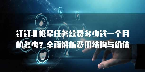 钉钉北极星任务续费多少钱一个月的多少?全面解析费用结构与价值