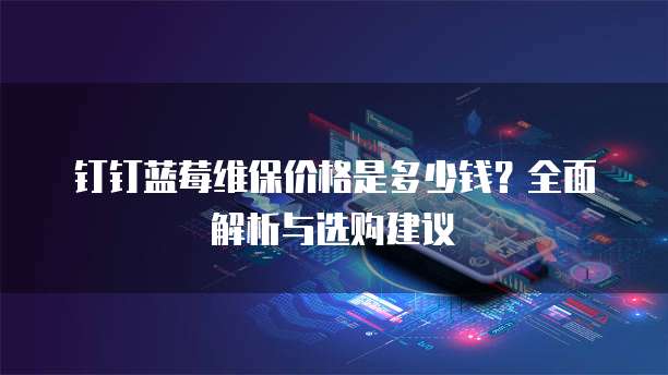 钉钉蓝莓维保价格是多少钱?全面解析与选购建议