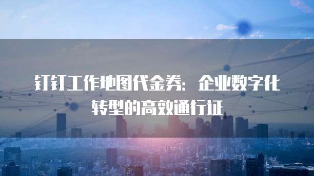 钉钉工作地图代金券:企业数字化转型的高效通行证