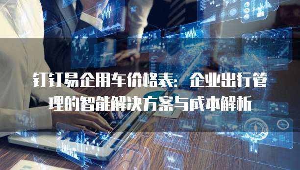 钉钉易企用车价格表:企业出行管理的智能解决方案与成本解析