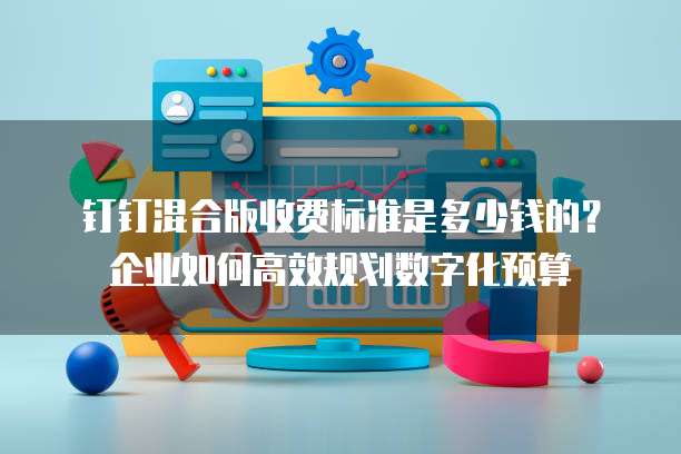 钉钉混合版收费标准是多少钱的?企业如何高效规划数字化预算