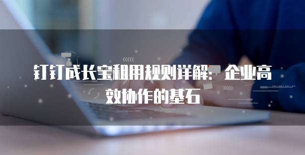钉钉成长宝租用规则详解:企业高效协作的基石